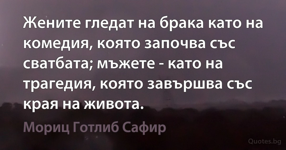 Жените гледат на брака като на комедия, която започва със сватбата; мъжете - като на трагедия, която завършва със края на живота. (Мориц Готлиб Сафир)