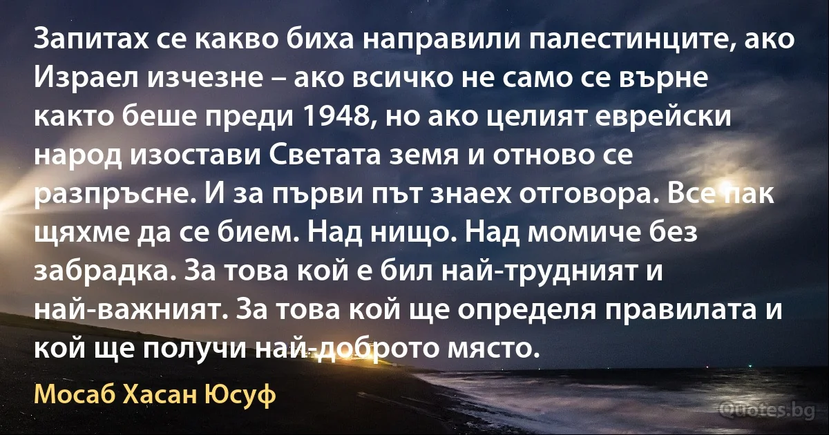 Запитах се какво биха направили палестинците, ако Израел изчезне – ако всичко не само се върне както беше преди 1948, но ако целият еврейски народ изостави Светата земя и отново се разпръсне. И за първи път знаех отговора. Все пак щяхме да се бием. Над нищо. Над момиче без забрадка. За това кой е бил най-трудният и най-важният. За това кой ще определя правилата и кой ще получи най-доброто място. (Мосаб Хасан Юсуф)