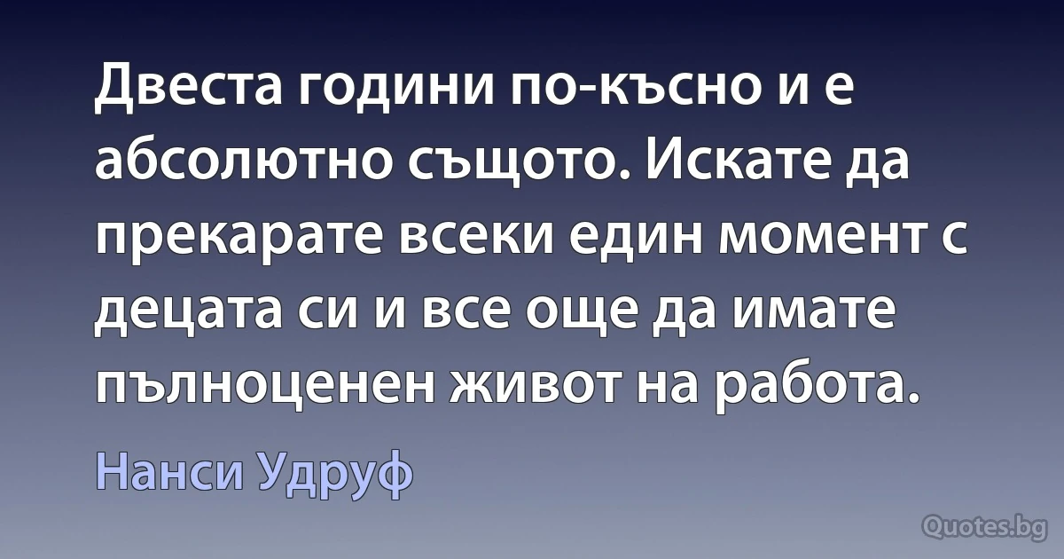 Двеста години по-късно и е абсолютно същото. Искате да прекарате всеки един момент с децата си и все още да имате пълноценен живот на работа. (Нанси Удруф)