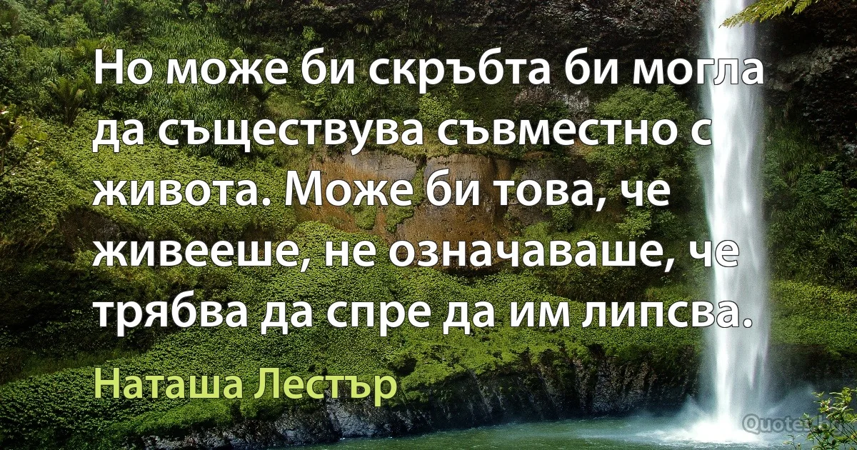 Но може би скръбта би могла да съществува съвместно с живота. Може би това, че живееше, не означаваше, че трябва да спре да им липсва. (Наташа Лестър)