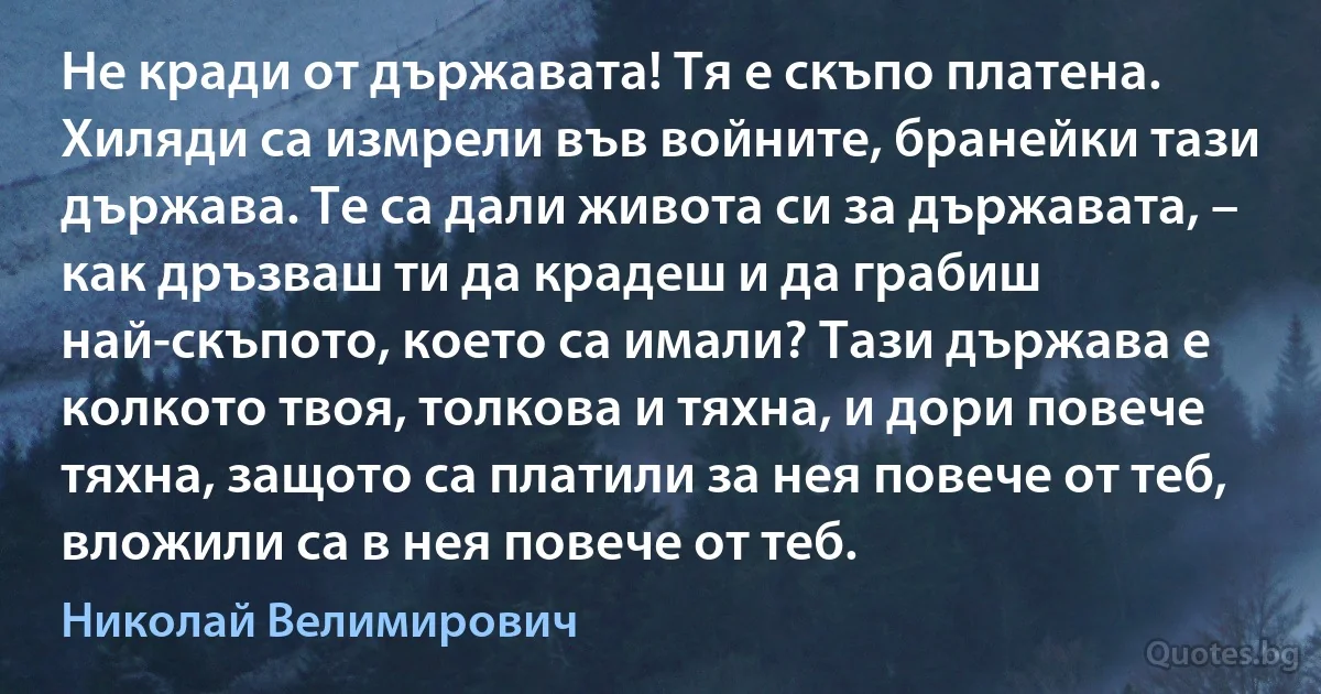 Не кради от държавата! Тя е скъпо платена. Хиляди са измрели във войните, бранейки тази държава. Те са дали живота си за държавата, – как дръзваш ти да крадеш и да грабиш най-скъпото, което са имали? Тази държава е колкото твоя, толкова и тяхна, и дори повече тяхна, защото са платили за нея повече от теб, вложили са в нея повече от теб. (Николай Велимирович)