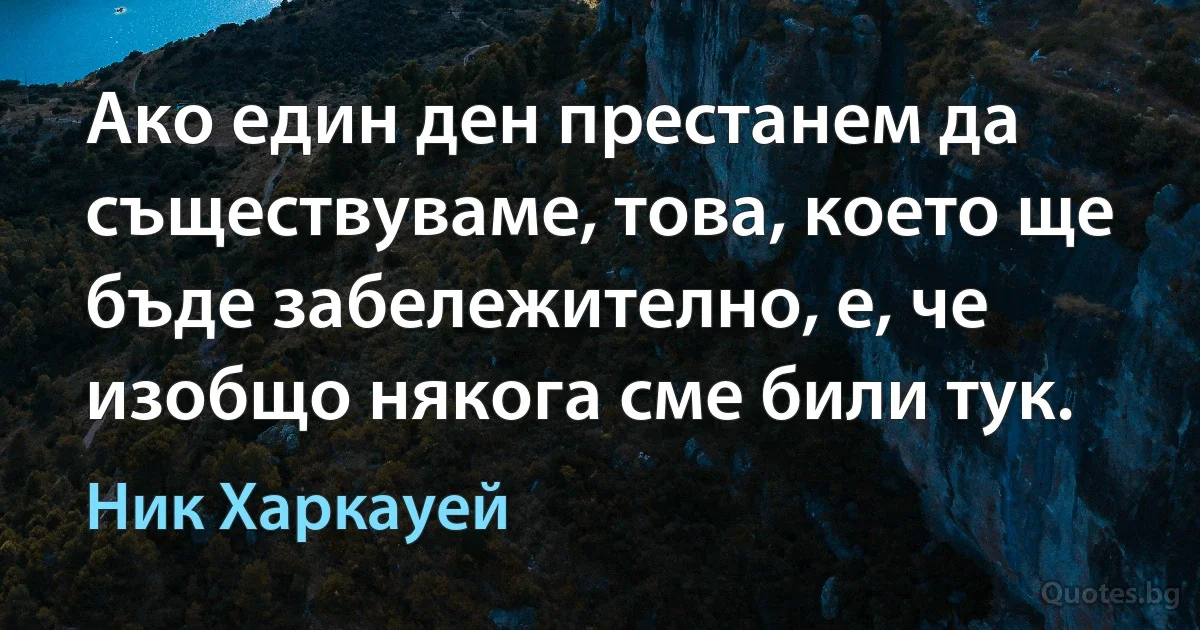 Ако един ден престанем да съществуваме, това, което ще бъде забележително, е, че изобщо някога сме били тук. (Ник Харкауей)