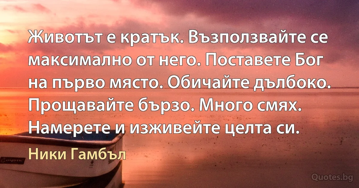 Животът е кратък. Възползвайте се максимално от него. Поставете Бог на първо място. Обичайте дълбоко. Прощавайте бързо. Много смях. Намерете и изживейте целта си. (Ники Гамбъл)