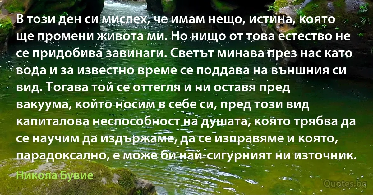 В този ден си мислех, че имам нещо, истина, която ще промени живота ми. Но нищо от това естество не се придобива завинаги. Светът минава през нас като вода и за известно време се поддава на външния си вид. Тогава той се оттегля и ни оставя пред вакуума, който носим в себе си, пред този вид капиталова неспособност на душата, която трябва да се научим да издържаме, да се изправяме и която, парадоксално, е може би най-сигурният ни източник. (Никола Бувие)