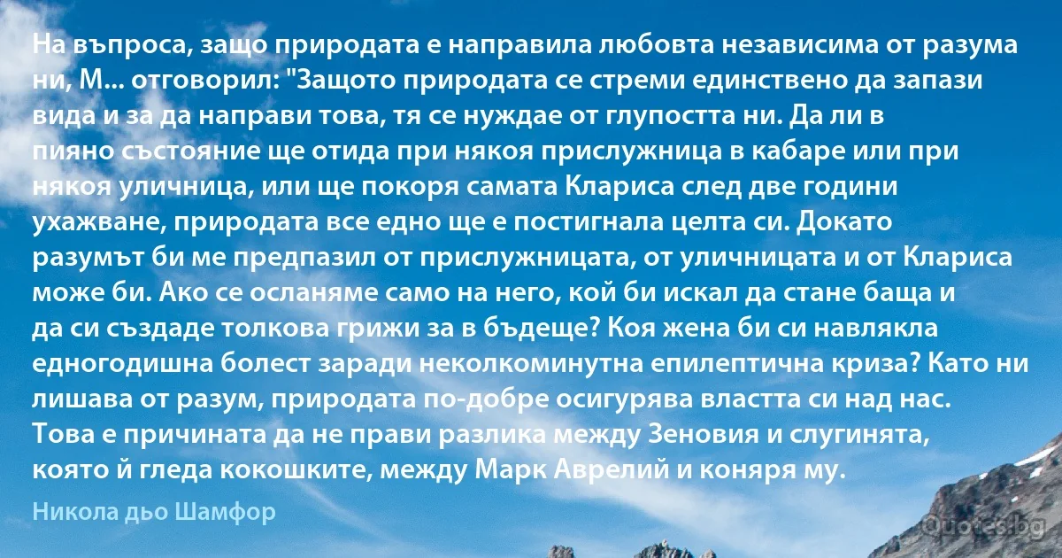 На въпроса, защо природата е направила любовта независима от разума ни, М... отговорил: "Защото природата се стреми единствено да запази вида и за да направи това, тя се нуждае от глупостта ни. Да ли в пияно състояние ще отида при някоя прислужница в кабаре или при някоя уличница, или ще покоря самата Клариса след две години ухажване, природата все едно ще е постигнала целта си. Докато разумът би ме предпазил от прислужницата, от уличницата и от Клариса може би. Ако се осланяме само на него, кой би искал да стане баща и да си създаде толкова грижи за в бъдеще? Коя жена би си навлякла едногодишна болест заради неколкоминутна епилептична криза? Като ни лишава от разум, природата по-добре осигурява властта си над нас. Това е причината да не прави разлика между Зеновия и слугинята, която й гледа кокошките, между Марк Аврелий и коняря му. (Никола дьо Шамфор)