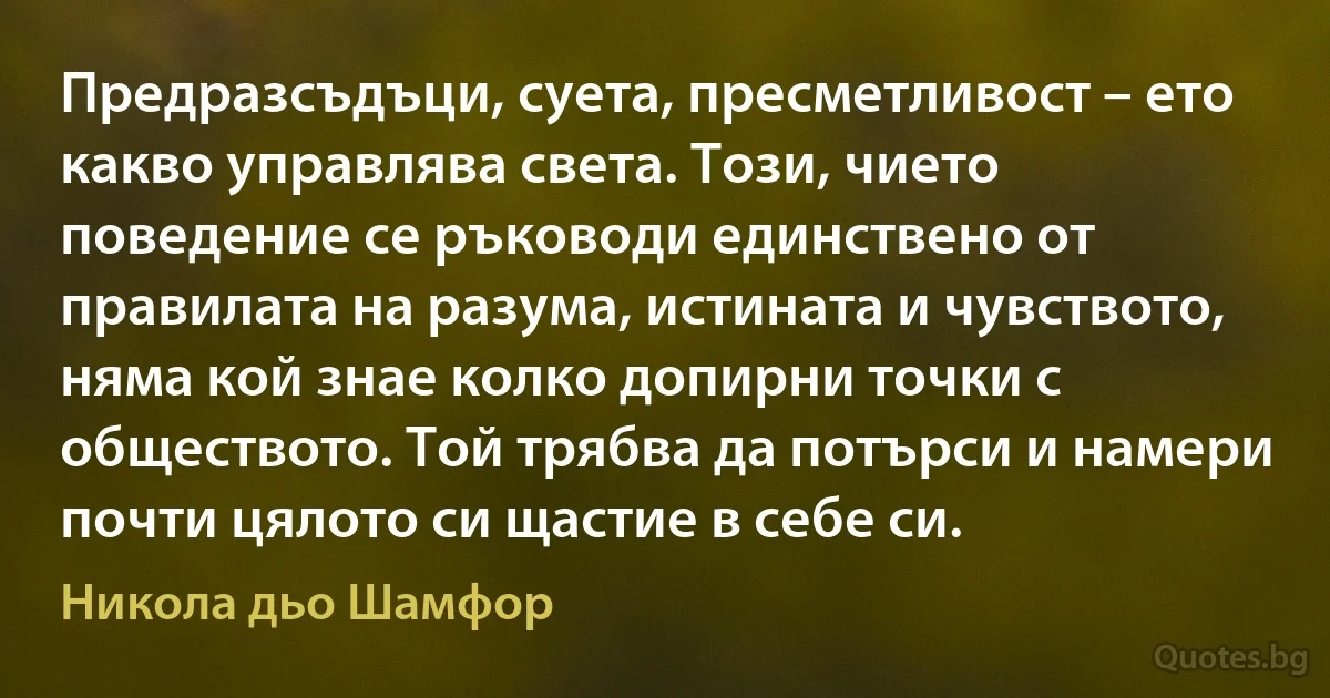 Предразсъдъци, суета, пресметливост – ето какво управлява света. Този, чието поведение се ръководи единствено от правилата на разума, истината и чувството, няма кой знае колко допирни точки с обществото. Той трябва да потърси и намери почти цялото си щастие в себе си. (Никола дьо Шамфор)