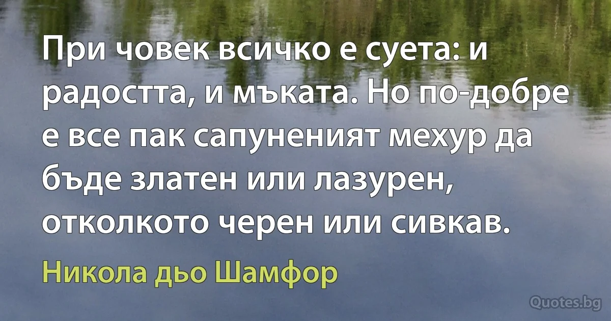 При човек всичко е суета: и радостта, и мъката. Но по-добре е все пак сапуненият мехур да бъде златен или лазурен, отколкото черен или сивкав. (Никола дьо Шамфор)