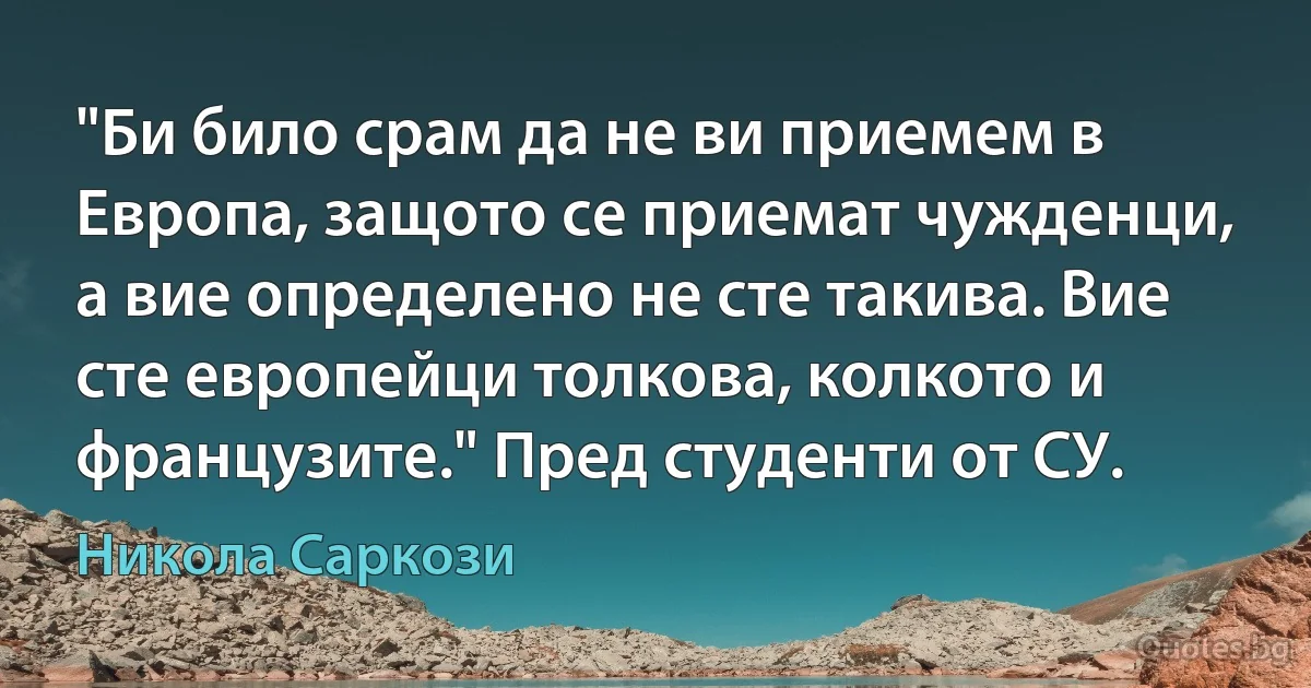 "Би било срам да не ви приемем в Европа, защото се приемат чужденци, а вие определено не сте такива. Вие сте европейци толкова, колкото и французите." Пред студенти от СУ. (Никола Саркози)