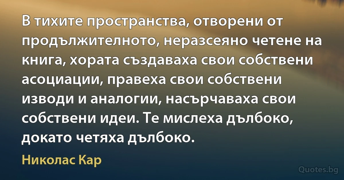 В тихите пространства, отворени от продължителното, неразсеяно четене на книга, хората създаваха свои собствени асоциации, правеха свои собствени изводи и аналогии, насърчаваха свои собствени идеи. Те мислеха дълбоко, докато четяха дълбоко. (Николас Кар)