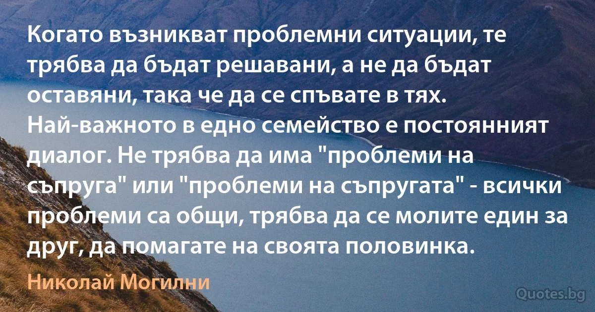 Когато възникват проблемни ситуации, те трябва да бъдат решавани, а не да бъдат оставяни, така че да се спъвате в тях. Най-важното в едно семейство е постоянният диалог. Не трябва да има "проблеми на съпруга" или "проблеми на съпругата" - всички проблеми са общи, трябва да се молите един за друг, да помагате на своята половинка. (Николай Могилни)