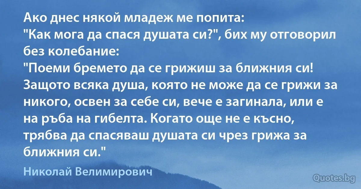 Ако днес някой младеж ме попита:
"Как мога да спася душата си?", бих му отговорил без колебание:
"Поеми бремето да се грижиш за ближния си! Защото всяка душа, която не може да се грижи за никого, освен за себе си, вече е загинала, или е на ръба на гибелта. Когато още не е късно, трябва да спасяваш душата си чрез грижа за ближния си." (Николай Велимирович)