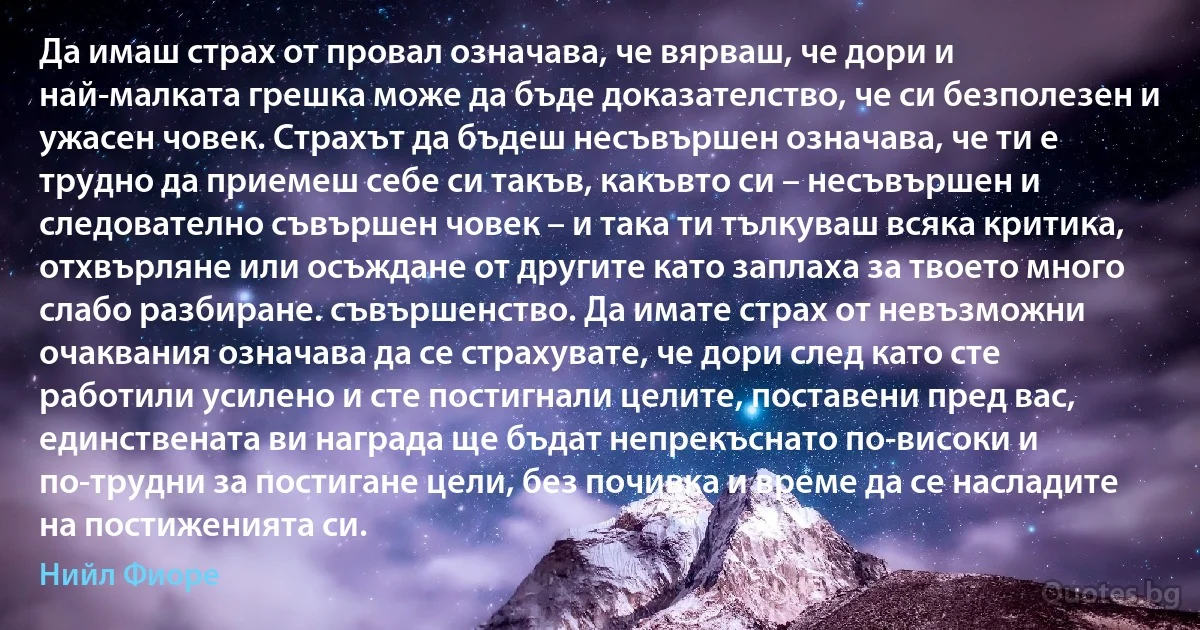 Да имаш страх от провал означава, че вярваш, че дори и най-малката грешка може да бъде доказателство, че си безполезен и ужасен човек. Страхът да бъдеш несъвършен означава, че ти е трудно да приемеш себе си такъв, какъвто си – несъвършен и следователно съвършен човек – и така ти тълкуваш всяка критика, отхвърляне или осъждане от другите като заплаха за твоето много слабо разбиране. съвършенство. Да имате страх от невъзможни очаквания означава да се страхувате, че дори след като сте работили усилено и сте постигнали целите, поставени пред вас, единствената ви награда ще бъдат непрекъснато по-високи и по-трудни за постигане цели, без почивка и време да се насладите на постиженията си. (Нийл Фиоре)