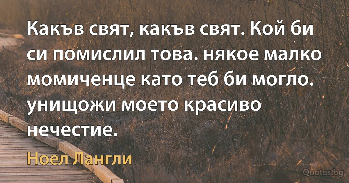 Какъв свят, какъв свят. Кой би си помислил това. някое малко момиченце като теб би могло. унищожи моето красиво нечестие. (Ноел Лангли)