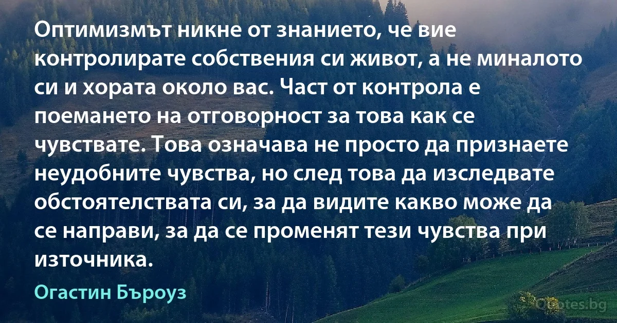 Оптимизмът никне от знанието, че вие контролирате собствения си живот, а не миналото си и хората около вас. Част от контрола е поемането на отговорност за това как се чувствате. Това означава не просто да признаете неудобните чувства, но след това да изследвате обстоятелствата си, за да видите какво може да се направи, за да се променят тези чувства при източника. (Огастин Бъроуз)