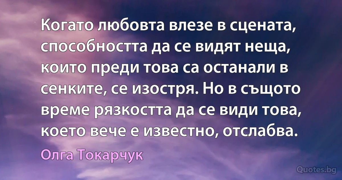 Когато любовта влезе в сцената, способността да се видят неща, които преди това са останали в сенките, се изостря. Но в същото време рязкостта да се види това, което вече е известно, отслабва. (Олга Токарчук)