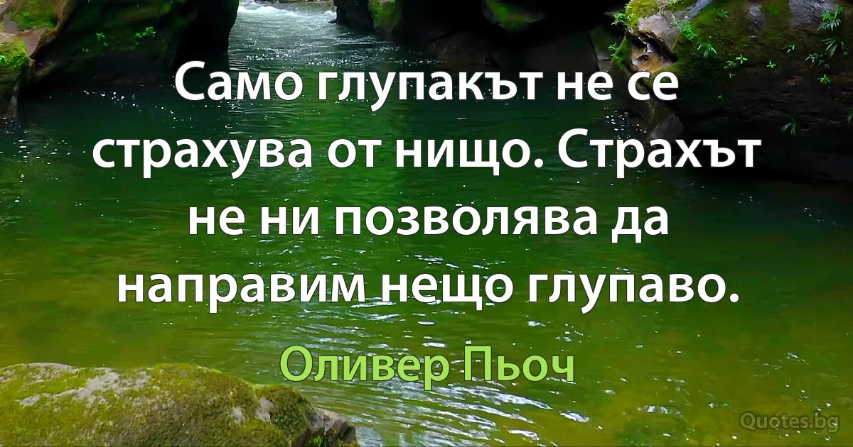 Само глупакът не се страхува от нищо. Страхът не ни позволява да направим нещо глупаво. (Оливер Пьоч)