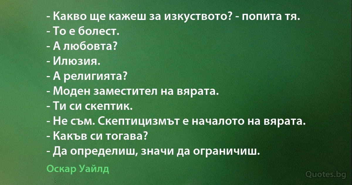 - Какво ще кажеш за изкуството? - попита тя.
- То е болест.
- А любовта?
- Илюзия.
- А религията?
- Моден заместител на вярата.
- Ти си скептик.
- Не съм. Скептицизмът е началото на вярата.
- Какъв си тогава?
- Да определиш, значи да ограничиш. (Оскар Уайлд)