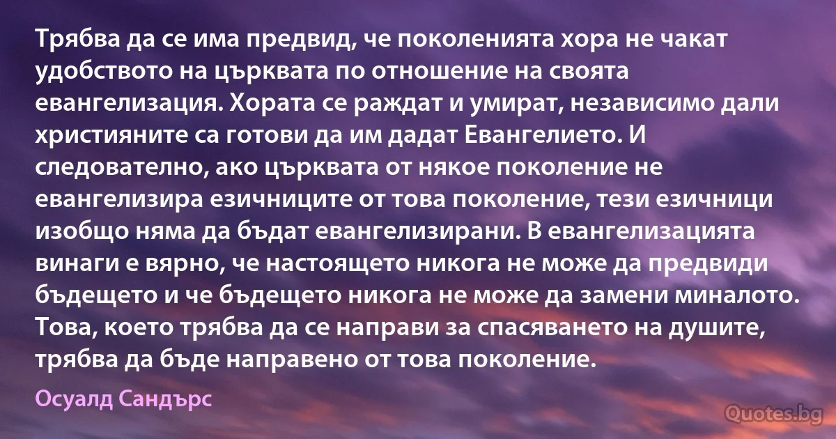 Трябва да се има предвид, че поколенията хора не чакат удобството на църквата по отношение на своята евангелизация. Хората се раждат и умират, независимо дали християните са готови да им дадат Евангелието. И следователно, ако църквата от някое поколение не евангелизира езичниците от това поколение, тези езичници изобщо няма да бъдат евангелизирани. В евангелизацията винаги е вярно, че настоящето никога не може да предвиди бъдещето и че бъдещето никога не може да замени миналото. Това, което трябва да се направи за спасяването на душите, трябва да бъде направено от това поколение. (Осуалд Сандърс)