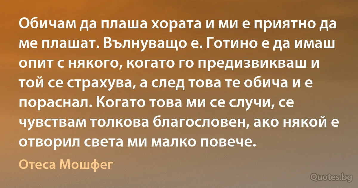 Обичам да плаша хората и ми е приятно да ме плашат. Вълнуващо е. Готино е да имаш опит с някого, когато го предизвикваш и той се страхува, а след това те обича и е пораснал. Когато това ми се случи, се чувствам толкова благословен, ако някой е отворил света ми малко повече. (Отеса Мошфег)