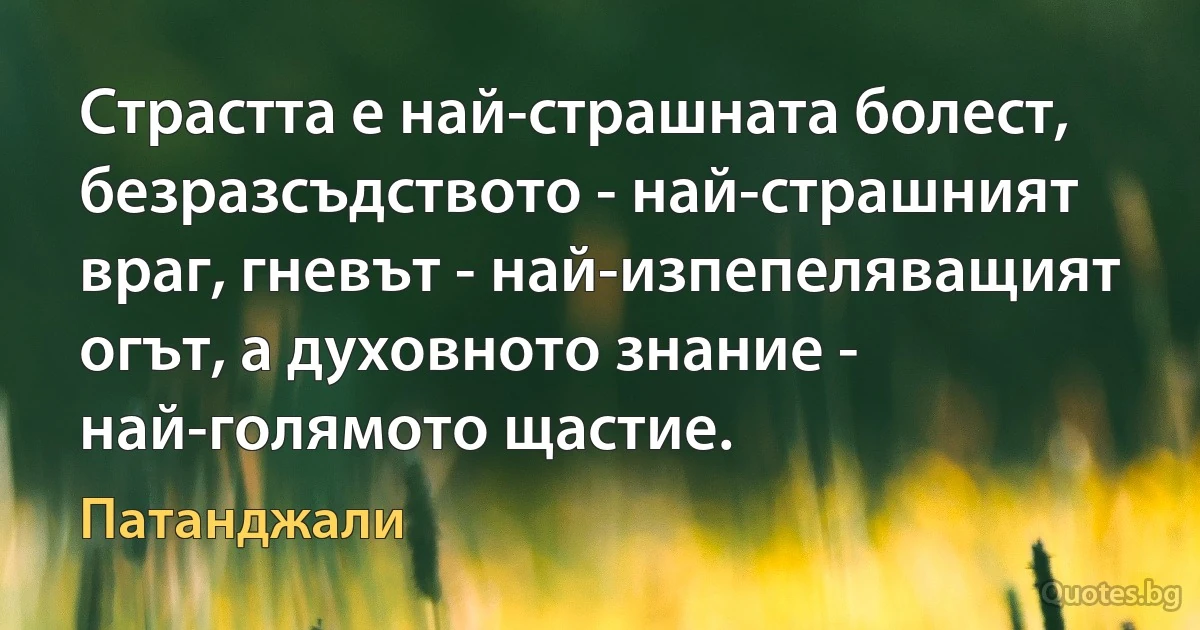 Страстта е най-страшната болест, безразсъдството - най-страшният враг, гневът - най-изпепеляващият огът, а духовното знание - най-голямото щастие. (Патанджали)