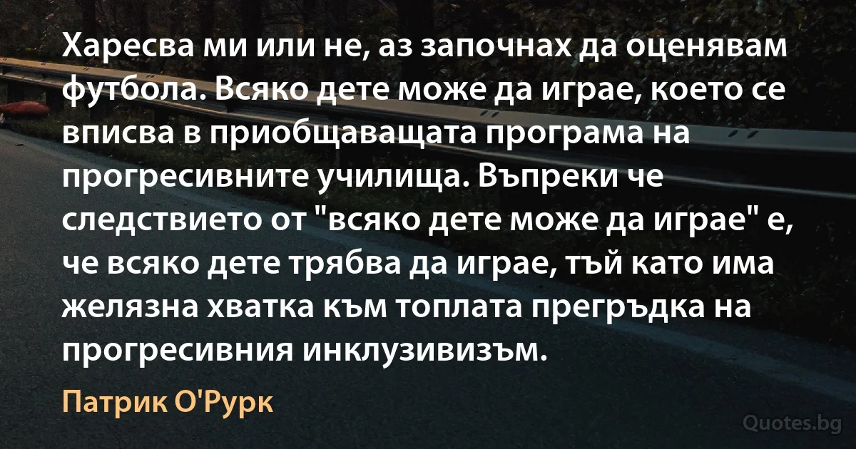 Харесва ми или не, аз започнах да оценявам футбола. Всяко дете може да играе, което се вписва в приобщаващата програма на прогресивните училища. Въпреки че следствието от "всяко дете може да играе" е, че всяко дете трябва да играе, тъй като има желязна хватка към топлата прегръдка на прогресивния инклузивизъм. (Патрик О'Рурк)