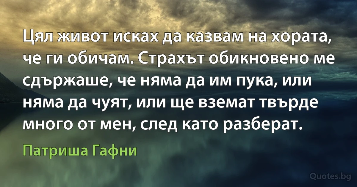 Цял живот исках да казвам на хората, че ги обичам. Страхът обикновено ме сдържаше, че няма да им пука, или няма да чуят, или ще вземат твърде много от мен, след като разберат. (Патриша Гафни)