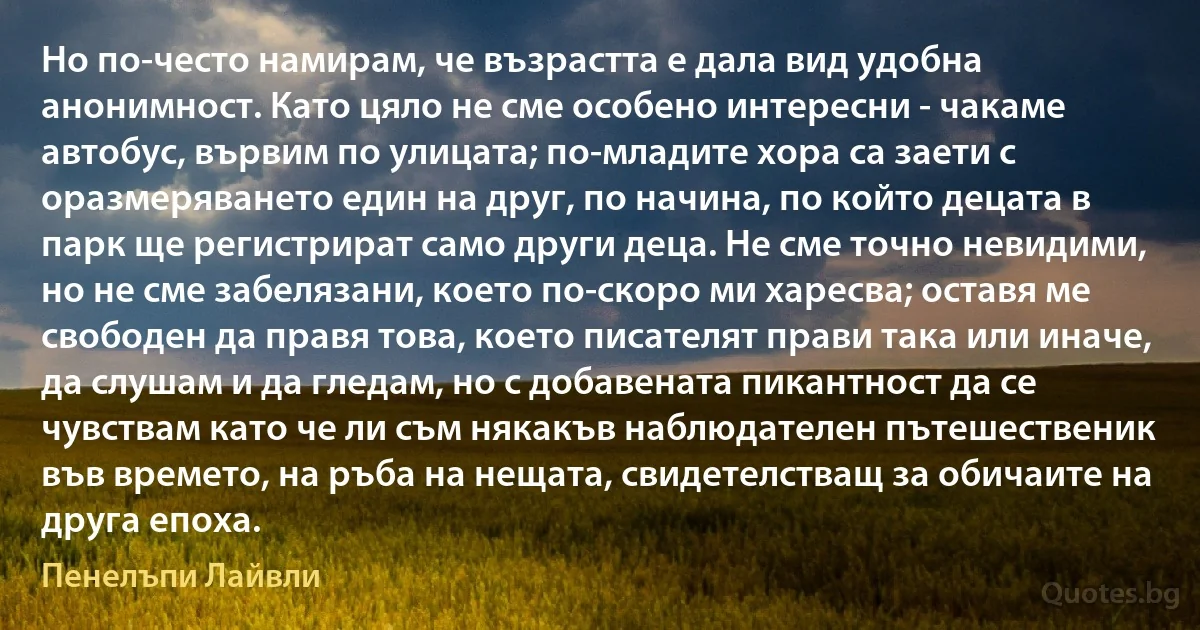 Но по-често намирам, че възрастта е дала вид удобна анонимност. Като цяло не сме особено интересни - чакаме автобус, вървим по улицата; по-младите хора са заети с оразмеряването един на друг, по начина, по който децата в парк ще регистрират само други деца. Не сме точно невидими, но не сме забелязани, което по-скоро ми харесва; оставя ме свободен да правя това, което писателят прави така или иначе, да слушам и да гледам, но с добавената пикантност да се чувствам като че ли съм някакъв наблюдателен пътешественик във времето, на ръба на нещата, свидетелстващ за обичаите на друга епоха. (Пенелъпи Лайвли)