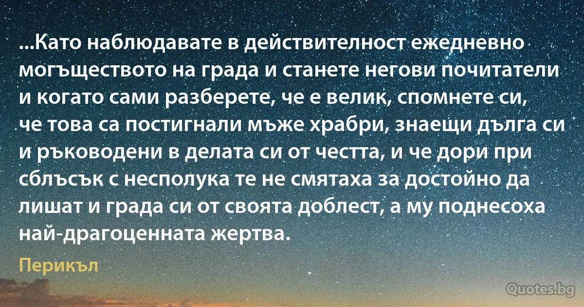 ...Като наблюдавате в действителност ежедневно могъществото на града и станете негови почитатели и когато сами разберете, че е велик, спомнете си, че това са постигнали мъже храбри, знаещи дълга си и ръководени в делата си от честта, и че дори при сблъсък с несполука те не смятаха за достойно да лишат и града си от своята доблест, а му поднесоха най-драгоценната жертва. (Перикъл)