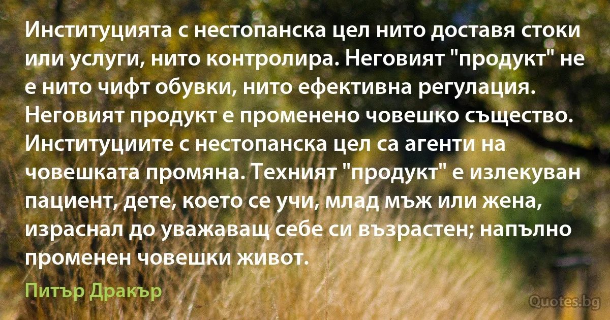 Институцията с нестопанска цел нито доставя стоки или услуги, нито контролира. Неговият "продукт" не е нито чифт обувки, нито ефективна регулация. Неговият продукт е променено човешко същество. Институциите с нестопанска цел са агенти на човешката промяна. Техният "продукт" е излекуван пациент, дете, което се учи, млад мъж или жена, израснал до уважаващ себе си възрастен; напълно променен човешки живот. (Питър Дракър)