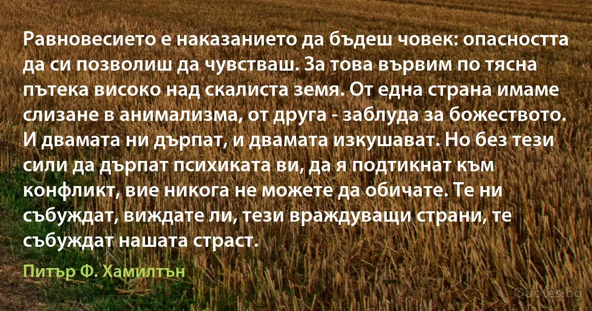 Равновесието е наказанието да бъдеш човек: опасността да си позволиш да чувстваш. За това вървим по тясна пътека високо над скалиста земя. От една страна имаме слизане в анимализма, от друга - заблуда за божеството. И двамата ни дърпат, и двамата изкушават. Но без тези сили да дърпат психиката ви, да я подтикнат към конфликт, вие никога не можете да обичате. Те ни събуждат, виждате ли, тези враждуващи страни, те събуждат нашата страст. (Питър Ф. Хамилтън)