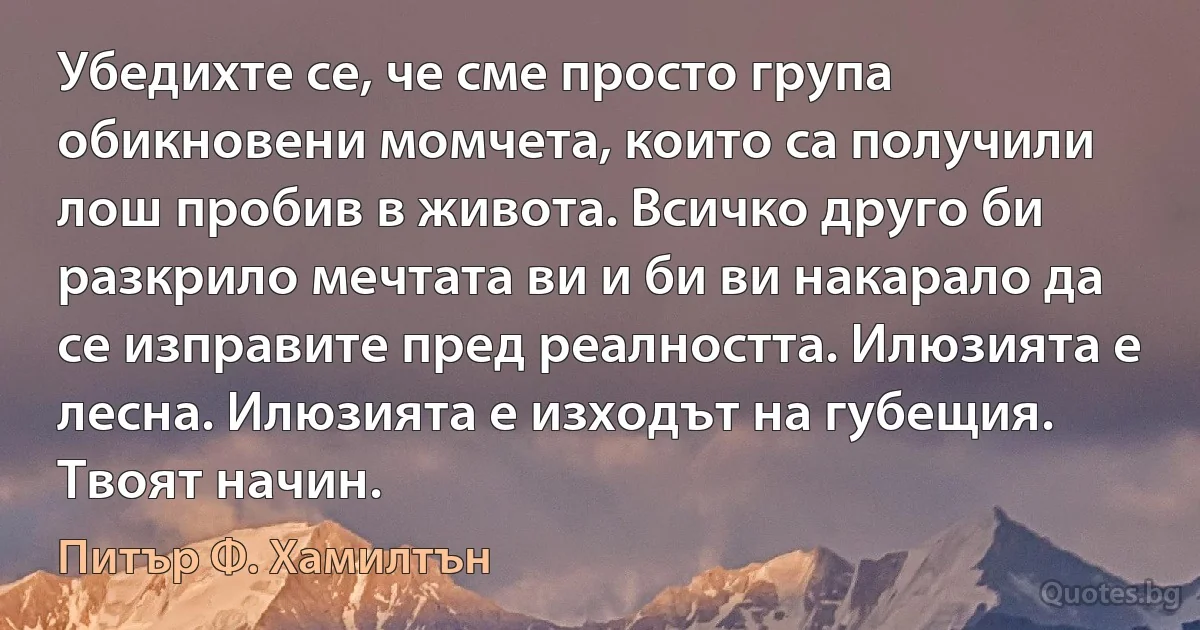 Убедихте се, че сме просто група обикновени момчета, които са получили лош пробив в живота. Всичко друго би разкрило мечтата ви и би ви накарало да се изправите пред реалността. Илюзията е лесна. Илюзията е изходът на губещия. Твоят начин. (Питър Ф. Хамилтън)