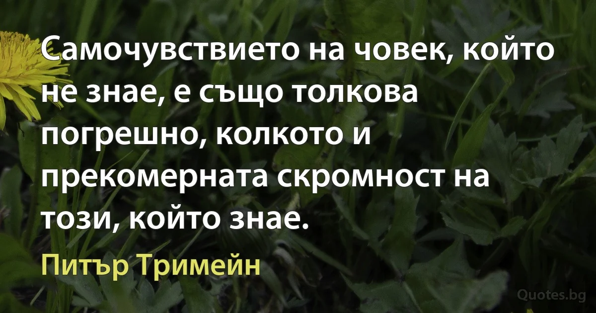 Самочувствието на човек, който не знае, е също толкова погрешно, колкото и прекомерната скромност на този, който знае. (Питър Тримейн)