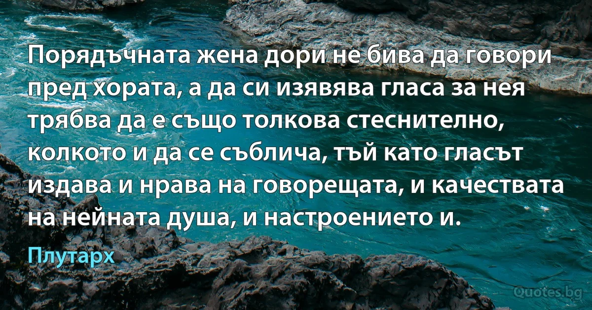 Порядъчната жена дори не бива да говори пред хората, а да си изявява гласа за нея трябва да е също толкова стеснително, колкото и да се съблича, тъй като гласът издава и нрава на говорещата, и качествата на нейната душа, и настроението и. (Плутарх)