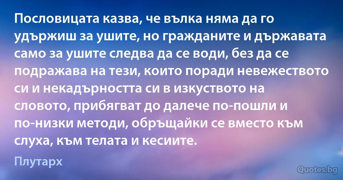 Пословицата казва, че вълка няма да го удържиш за ушите, но гражданите и държавата само за ушите следва да се води, без да се подражава на тези, които поради невежеството си и некадърността си в изкуството на словото, прибягват до далече по-пошли и по-низки методи, обръщайки се вместо към слуха, към телата и кесиите. (Плутарх)