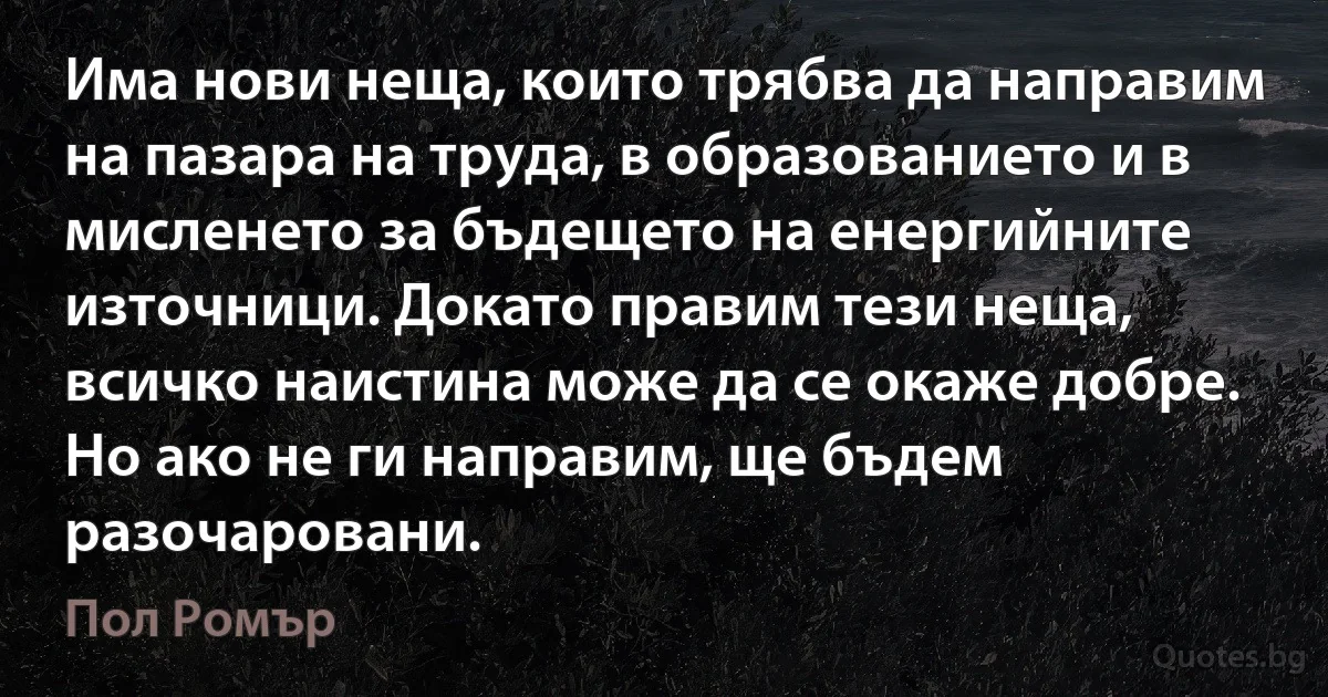 Има нови неща, които трябва да направим на пазара на труда, в образованието и в мисленето за бъдещето на енергийните източници. Докато правим тези неща, всичко наистина може да се окаже добре. Но ако не ги направим, ще бъдем разочаровани. (Пол Ромър)