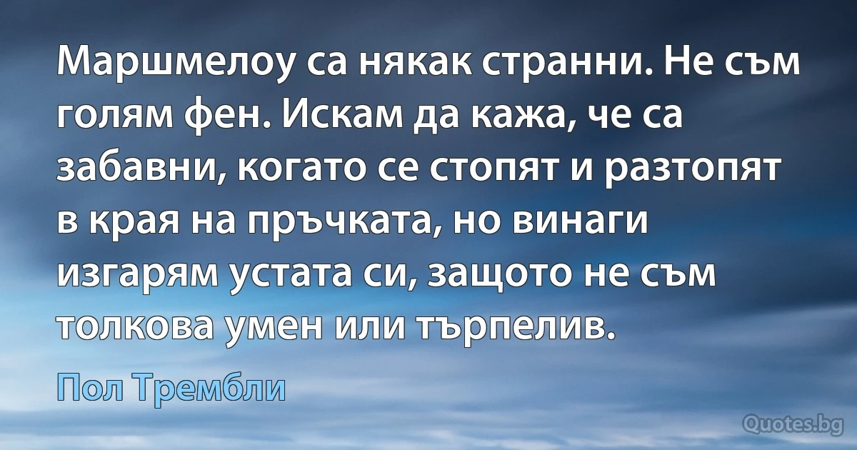 Маршмелоу са някак странни. Не съм голям фен. Искам да кажа, че са забавни, когато се стопят и разтопят в края на пръчката, но винаги изгарям устата си, защото не съм толкова умен или търпелив. (Пол Трембли)