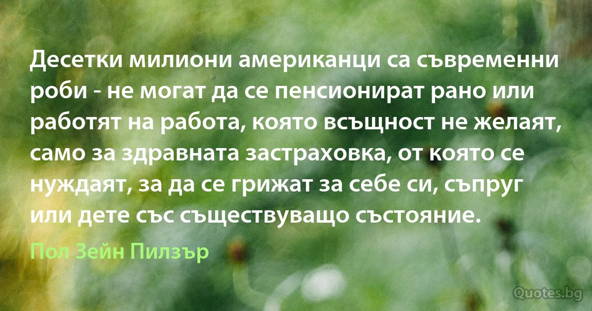 Десетки милиони американци са съвременни роби - не могат да се пенсионират рано или работят на работа, която всъщност не желаят, само за здравната застраховка, от която се нуждаят, за да се грижат за себе си, съпруг или дете със съществуващо състояние. (Пол Зейн Пилзър)