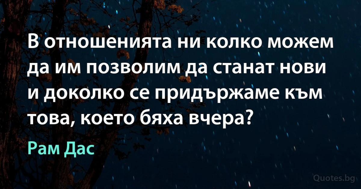 В отношенията ни колко можем да им позволим да станат нови и доколко се придържаме към това, което бяха вчера? (Рам Дас)