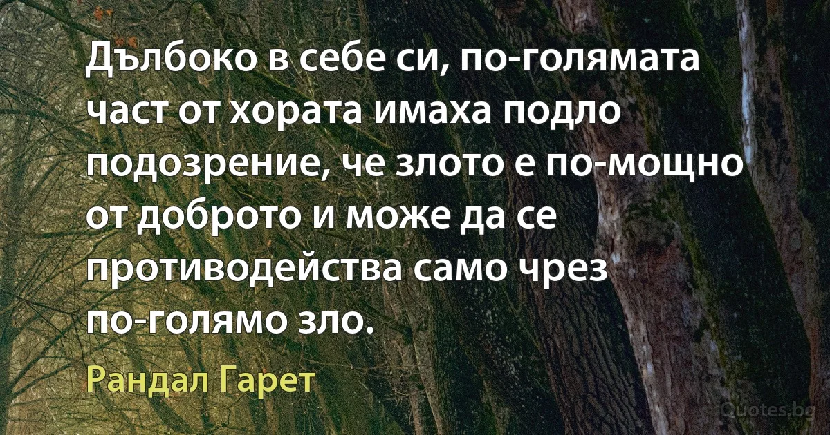 Дълбоко в себе си, по-голямата част от хората имаха подло подозрение, че злото е по-мощно от доброто и може да се противодейства само чрез по-голямо зло. (Рандал Гарет)