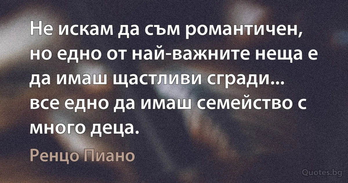 Не искам да съм романтичен, но едно от най-важните неща е да имаш щастливи сгради... все едно да имаш семейство с много деца. (Ренцо Пиано)