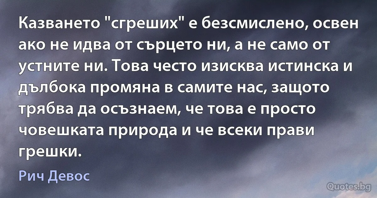 Казването "сгреших" е безсмислено, освен ако не идва от сърцето ни, а не само от устните ни. Това често изисква истинска и дълбока промяна в самите нас, защото трябва да осъзнаем, че това е просто човешката природа и че всеки прави грешки. (Рич Девос)