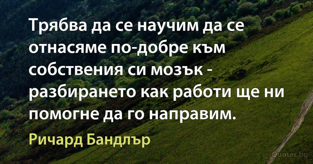 Трябва да се научим да се отнасяме по-добре към собствения си мозък - разбирането как работи ще ни помогне да го направим. (Ричард Бандлър)