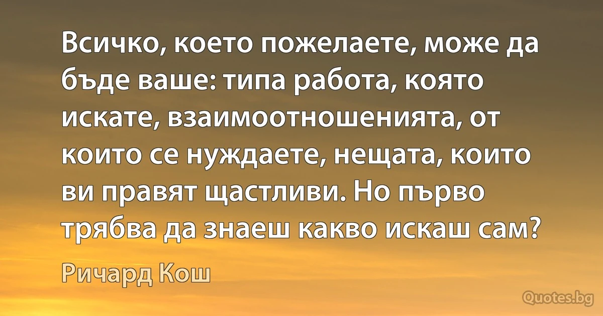 Всичко, което пожелаете, може да бъде ваше: типа работа, която искате, взаимоотношенията, от които се нуждаете, нещата, които ви правят щастливи. Но първо трябва да знаеш какво искаш сам? (Ричард Кош)