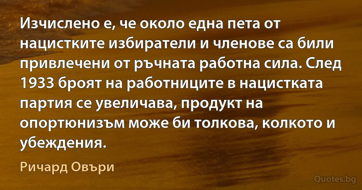 Изчислено е, че около една пета от нацистките избиратели и членове са били привлечени от ръчната работна сила. След 1933 броят на работниците в нацистката партия се увеличава, продукт на опортюнизъм може би толкова, колкото и убеждения. (Ричард Овъри)