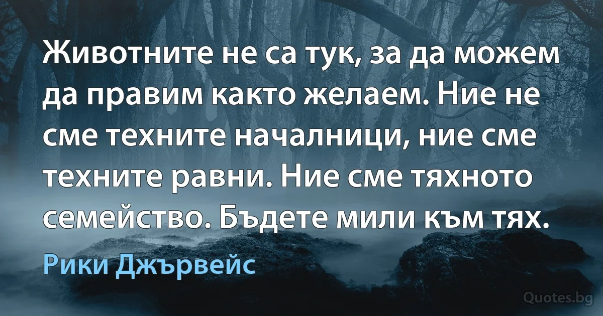 Животните не са тук, за да можем да правим както желаем. Ние не сме техните началници, ние сме техните равни. Ние сме тяхното семейство. Бъдете мили към тях. (Рики Джървейс)