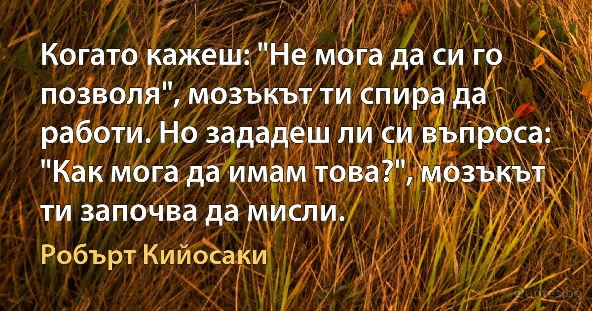 Когато кажеш: "Не мога да си го позволя", мозъкът ти спира да работи. Но зададеш ли си въпроса: "Как мога да имам това?", мозъкът ти започва да мисли. (Робърт Кийосаки)