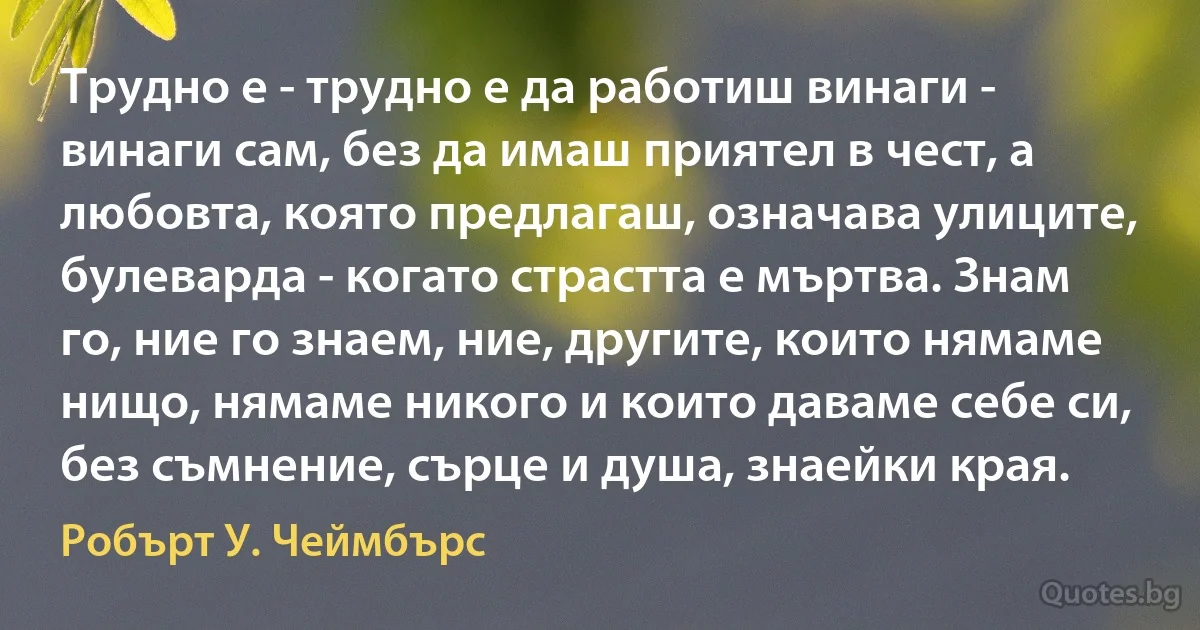 Трудно е - трудно е да работиш винаги - винаги сам, без да имаш приятел в чест, а любовта, която предлагаш, означава улиците, булеварда - когато страстта е мъртва. Знам го, ние го знаем, ние, другите, които нямаме нищо, нямаме никого и които даваме себе си, без съмнение, сърце и душа, знаейки края. (Робърт У. Чеймбърс)