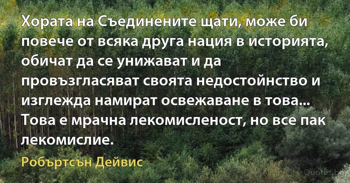 Хората на Съединените щати, може би повече от всяка друга нация в историята, обичат да се унижават и да провъзгласяват своята недостойнство и изглежда намират освежаване в това... Това е мрачна лекомисленост, но все пак лекомислие. (Робъртсън Дейвис)