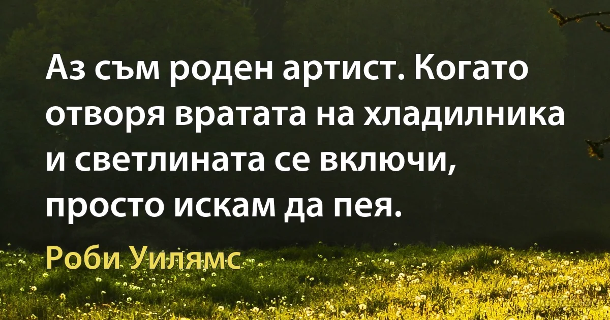 Аз съм роден артист. Когато отворя вратата на хладилника и светлината се включи, просто искам да пея. (Роби Уилямс)