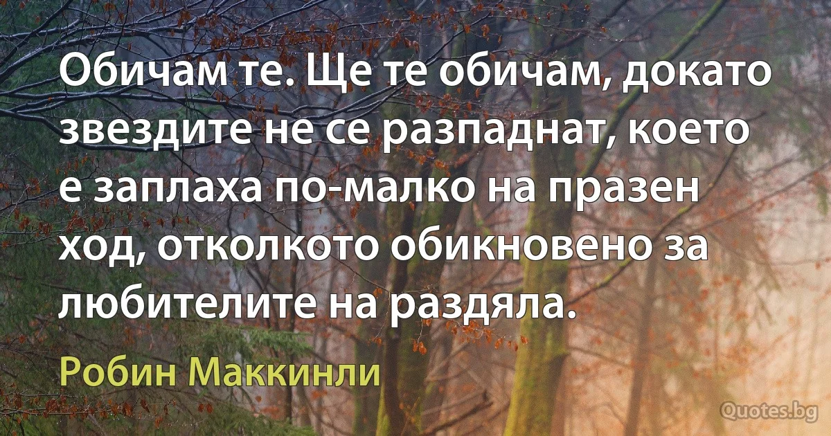 Обичам те. Ще те обичам, докато звездите не се разпаднат, което е заплаха по-малко на празен ход, отколкото обикновено за любителите на раздяла. (Робин Маккинли)